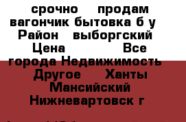 срочно!!! продам вагончик-бытовка б/у. › Район ­ выборгский › Цена ­ 60 000 - Все города Недвижимость » Другое   . Ханты-Мансийский,Нижневартовск г.